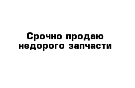 Срочно продаю недорого запчасти 